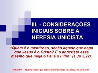 III. - CONSIDERAÇÕES
                    INICIAIS SOBRE A
                    HERESIA UNICISTA
“Quem é o mentiroso, senão aquele que nega
  que Jesus é o Cristo? E o anticristo esse
 mesmo que nega o Pai e o Filho” (1 Jo 3.22).


 UNICISMO – doutrina espúria que declara existir somente uma pessoa na Divindade
 