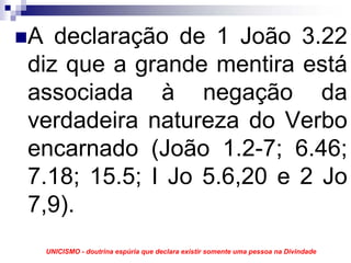 A declaração de 1 João 3.22
diz que a grande mentira está
associada à negação da
verdadeira natureza do Verbo
encarnado (João 1.2-7; 6.46;
7.18; 15.5; I Jo 5.6,20 e 2 Jo
7,9).
 UNICISMO - doutrina espúria que declara existir somente uma pessoa na Divindade
 