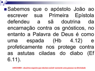 Sabemos que o apóstolo João ao
escrever sua Primeira Epístola
defendeu a sã doutrina da
encarnação contra os gnósticos, no
entanto a Palavra de Deus é como
uma      espada   (Hb   4.12)    e
profeticamente nos protege contra
as astutas ciladas do diabo (Ef
6.11).
 UNICISMO - doutrina espúria que declara existir somente uma pessoa na Divindade
 