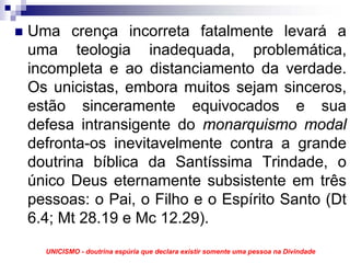 Uma crença incorreta fatalmente levará a
uma teologia inadequada, problemática,
incompleta e ao distanciamento da verdade.
Os unicistas, embora muitos sejam sinceros,
estão sinceramente equivocados e sua
defesa intransigente do monarquismo modal
defronta-os inevitavelmente contra a grande
doutrina bíblica da Santíssima Trindade, o
único Deus eternamente subsistente em três
pessoas: o Pai, o Filho e o Espírito Santo (Dt
6.4; Mt 28.19 e Mc 12.29).
  UNICISMO - doutrina espúria que declara existir somente uma pessoa na Divindade
 