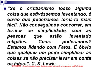 “Se o cristianismo fosse alguma
coisa que estivéssemos inventando, é
óbvio que poderíamos torná-lo mais
fácil. Não conseguimos concorrer, em
termos de simplicidade, com as
pessoas      que    estão    inventado
religiões.     Como       poderíamos?
Estamos lidando com Fatos. É óbvio
que qualquer um pode simplificar as
coisas se não precisar levar em conta
os fatos!”. C. S. Lewis
  UNICISMO - doutrina espúria que declara existir somente uma pessoa na Divindade
 