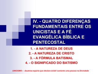 IV. - QUATRO DIFERENÇAS
                     FUNDAMENTAIS ENTRE OS
                     UNICISTAS E A FÉ
                     EVANGÉLICA BÍBLICA E
                     PENTECOSTAL
                 1. - A NATUREZA DE DEUS
                2. - A NATUREZA DE CRISTO
                 3. - A FÓRMULA BATISMAL
             4. - O SIGNIFICADO DO BATISMO

UNICISMO – doutrina espúria que declara existir somente uma pessoa na Divindade
 
