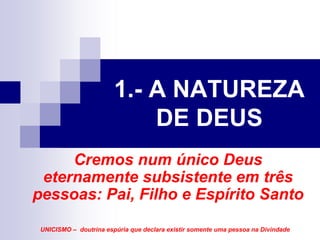 1.- A NATUREZA
                            DE DEUS
     Cremos num único Deus
 eternamente subsistente em três
pessoas: Pai, Filho e Espírito Santo

 UNICISMO – doutrina espúria que declara existir somente uma pessoa na Divindade
 