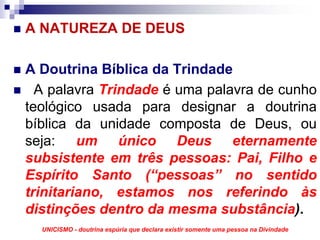 A NATUREZA DE DEUS

A Doutrina Bíblica da Trindade
  A palavra Trindade é uma palavra de cunho
teológico usada para designar a doutrina
bíblica da unidade composta de Deus, ou
seja: um único Deus eternamente
subsistente em três pessoas: Pai, Filho e
Espírito Santo (“pessoas” no sentido
trinitariano, estamos nos referindo às
distinções dentro da mesma substância).
  UNICISMO - doutrina espúria que declara existir somente uma pessoa na Divindade
 