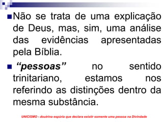Não se trata de uma explicação
de Deus, mas, sim, uma análise
das evidências apresentadas
pela Bíblia.
 “pessoas”         no     sentido
trinitariano,    estamos      nos
referindo as distinções dentro da
mesma substância.
 UNICISMO - doutrina espúria que declara existir somente uma pessoa na Divindade
 