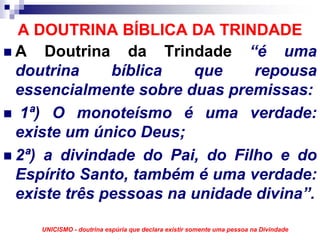 A DOUTRINA BÍBLICA DA TRINDADE
A Doutrina da Trindade “é uma
doutrina     bíblica   que     repousa
essencialmente sobre duas premissas:
 1ª) O monoteísmo é uma verdade:
existe um único Deus;
2ª) a divindade do Pai, do Filho e do
Espírito Santo, também é uma verdade:
existe três pessoas na unidade divina”.

   UNICISMO - doutrina espúria que declara existir somente uma pessoa na Divindade
 