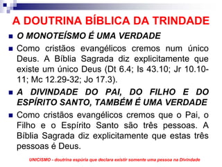 A DOUTRINA BÍBLICA DA TRINDADE
O MONOTEÍSMO É UMA VERDADE
Como cristãos evangélicos cremos num único
Deus. A Bíblia Sagrada diz explicitamente que
existe um único Deus (Dt 6.4; Is 43.10; Jr 10.10-
11; Mc 12.29-32; Jo 17.3).
A DIVINDADE DO PAI, DO FILHO E DO
ESPÍRITO SANTO, TAMBÉM É UMA VERDADE
Como cristãos evangélicos cremos que o Pai, o
Filho e o Espírito Santo são três pessoas. A
Bíblia Sagrada diz explicitamente que estas três
pessoas é Deus.
   UNICISMO - doutrina espúria que declara existir somente uma pessoa na Divindade
 