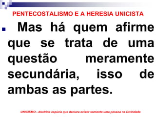 PENTECOSTALISMO E A HERESIA UNICISTA

 Mas há quem afirme
que se trata de uma
questão    meramente
secundária, isso de
ambas as partes.
  UNICISMO - doutrina espúria que declara existir somente uma pessoa na Divindade
 