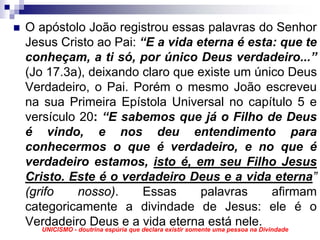 O apóstolo João registrou essas palavras do Senhor
Jesus Cristo ao Pai: “E a vida eterna é esta: que te
conheçam, a ti só, por único Deus verdadeiro...”
(Jo 17.3a), deixando claro que existe um único Deus
Verdadeiro, o Pai. Porém o mesmo João escreveu
na sua Primeira Epístola Universal no capítulo 5 e
versículo 20: “E sabemos que já o Filho de Deus
é vindo, e nos deu entendimento para
conhecermos o que é verdadeiro, e no que é
verdadeiro estamos, isto é, em seu Filho Jesus
Cristo. Este é o verdadeiro Deus e a vida eterna”
(grifo        nosso).            Essas     palavras            afirmam
categoricamente a divindade de Jesus: ele é o
Verdadeiro Deus eque declara existir somenteestá nele.
   UNICISMO - doutrina espúria
                               a vida eterna uma pessoa na Divindade
 