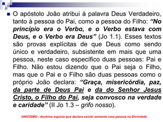 O apóstolo João atribui à palavra Deus Verdadeiro,
tanto à pessoa do Pai, como a pessoa do Filho: “No
princípio era o Verbo, e o Verbo estava com
Deus, e o Verbo era Deus” (Jo 1.1). Esses textos
são provas explícitas de que Deus como sendo
único e verdadeiro, subsistente em mais que uma
pessoa, neste caso específico duas pessoas: Pai e
Filho. Não estou dizendo que o Pai seja o Filho,
mas que o Pai e o Filho são duas pessoas como o
próprio João declara: “Graça, misericórdia, paz,
da parte de Deus Pai e da do Senhor Jesus
Cristo, o Filho do Pai, seja convosco na verdade
e caridade” (II Jo 1.3 – grifo nosso).
  UNICISMO - doutrina espúria que declara existir somente uma pessoa na Divindade
 