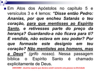 Em Atos dos Apóstolos no capítulo 5 e
versículos 3 e 4 lemos: “Disse então Pedro:
Ananias, por que encheu Satanás o teu
coração, para que mentisses ao Espírito
Santo, e retivesses parte do preço da
herança? Guardando-a não ficava para ti?
E vendida, não estava em seu poder? Por
que formaste este desígnio em teu
coração? Não mentistes aos homens, mas
a Deus” (grifo nosso). Nessa passagem
bíblica o Espírito Santo é chamado
explicitamente de Deus.
  UNICISMO - doutrina espúria que declara existir somente uma pessoa na Divindade
 