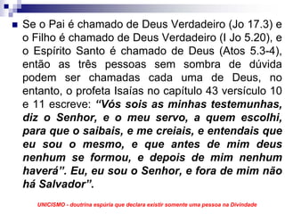 Se o Pai é chamado de Deus Verdadeiro (Jo 17.3) e
o Filho é chamado de Deus Verdadeiro (I Jo 5.20), e
o Espírito Santo é chamado de Deus (Atos 5.3-4),
então as três pessoas sem sombra de dúvida
podem ser chamadas cada uma de Deus, no
entanto, o profeta Isaías no capítulo 43 versículo 10
e 11 escreve: “Vós sois as minhas testemunhas,
diz o Senhor, e o meu servo, a quem escolhi,
para que o saibais, e me creiais, e entendais que
eu sou o mesmo, e que antes de mim deus
nenhum se formou, e depois de mim nenhum
haverá”. Eu, eu sou o Senhor, e fora de mim não
há Salvador”.
   UNICISMO - doutrina espúria que declara existir somente uma pessoa na Divindade
 
