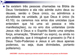 Se existem três pessoas chamadas na Bíblia de
Deus Verdadeiro e ela não admite outro deus ou
deuses, senão o Deus único, ou admitimos a
pluralidade na unidade, já que Deus é único (Is
43.10); ou cairemos nos erros dos unicistas (que
entendem que há uma só pessoa e três
manifestações), ou no erro dos unitaristas (onde
Jesus não é Deus e o Espírito Santo uma simples
força, emanação, “Shekinah” ou sopro), ou ainda no
erro politeísta, que é intragável e grosseiro (o Pai é
Deus Todo-Poderoso e Jesus é um deus apenas
poderoso, ou seja, duas divindades, portanto
politeísmo).
   UNICISMO - doutrina espúria que declara existir somente uma pessoa na Divindade
 