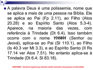 A palavra Deus é uma polissemia, nome que
se aplica a mais de uma pessoa na Bíblia. Ele
se aplica ao Pai (Fp 2.11), ao Filho (Atos
20.28) e ao Espírito Santo (Atos 5.3-4).
Aparece, na maioria das vezes, com
referência à Trindade (Dt 6.4). Isso também
ocorre com o nome YHWH (Senhor ou
Jeová), aplica-se ao Pai (Sl 110.1), ao Filho
(Is 40.3 ver Mt 3.3), e ao Espírito Santo (II Rs
17.14 ver Atos 7.51). No entanto aplica-se à
Trindade (Dt 6.4; Sl 83.18).
  UNICISMO - doutrina espúria que declara existir somente uma pessoa na Divindade
 