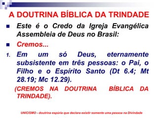 A DOUTRINA BÍBLICA DA TRINDADE
     Este é o Credo da Igreja Evangélica
     Assembleia de Deus no Brasil:
     Cremos...
1.   Em um só Deus, eternamente
     subsistente em três pessoas: o Pai, o
     Filho e o Espírito Santo (Dt 6.4; Mt
     28.19; Mc 12.29).
     (CREMOS NA DOUTRINA                                       BÍBLICA DA
      TRINDADE).

      UNICISMO - doutrina espúria que declara existir somente uma pessoa na Divindade
 