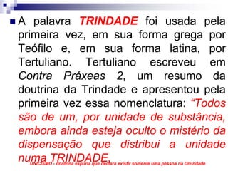 A palavra TRINDADE foi usada pela
primeira vez, em sua forma grega por
Teófilo e, em sua forma latina, por
Tertuliano. Tertuliano escreveu em
Contra Práxeas 2, um resumo da
doutrina da Trindade e apresentou pela
primeira vez essa nomenclatura: “Todos
são de um, por unidade de substância,
embora ainda esteja oculto o mistério da
dispensação que distribui a unidade
numa TRINDADE,
  UNICISMO - doutrina espúria que declara existir somente uma pessoa na Divindade
 
