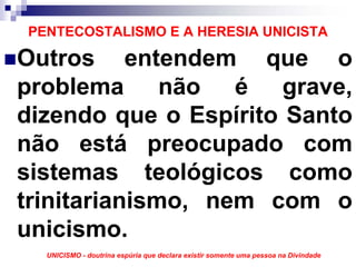 PENTECOSTALISMO E A HERESIA UNICISTA

Outros entendem que o
problema não é grave,
dizendo que o Espírito Santo
não está preocupado com
sistemas teológicos como
trinitarianismo, nem com o
unicismo.
  UNICISMO - doutrina espúria que declara existir somente uma pessoa na Divindade
 