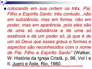 colocando em sua ordem os três, Pai,
Filho e Espírito Santo: três contudo...não
em substância, mas em forma, não em
poder, mas em aparência, pois eles são
de uma só substância e de uma só
essência e de um poder só, já que é de
um só Deus que esses graus e formas e
aspectos são reconhecidos com o nome
de Pai, Filho e Espírito Santo” (Walker,
W. História da Igreja Cristã, p. 98, Vol I e
II, Juerp e Aste, Rio, 1980.
  UNICISMO - doutrina espúria que declara existir somente uma pessoa na Divindade
 
