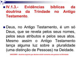 IV.1.3.- Evidências bíblicas da
doutrina da Trindade no Antigo
Testamento.

Deus, no Antigo Testamento, é um só
Deus, que se revela pelos seus nomes,
pelos seus atributos e pelos seus atos.
Mesmo assim o Antigo Testamento
lança alguma luz sobre a pluralidade
(uma distinção de Pessoas) na Deidade.
  UNICISMO - doutrina espúria que declara existir somente uma pessoa na Divindade
 