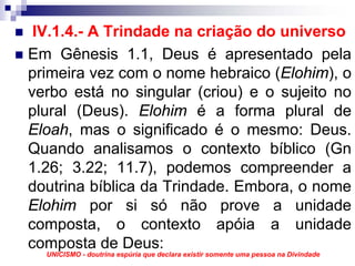 IV.1.4.- A Trindade na criação do universo
Em Gênesis 1.1, Deus é apresentado pela
primeira vez com o nome hebraico (Elohim), o
verbo está no singular (criou) e o sujeito no
plural (Deus). Elohim é a forma plural de
Eloah, mas o significado é o mesmo: Deus.
Quando analisamos o contexto bíblico (Gn
1.26; 3.22; 11.7), podemos compreender a
doutrina bíblica da Trindade. Embora, o nome
Elohim por si só não prove a unidade
composta, o contexto apóia a unidade
composta de Deus:
  UNICISMO - doutrina espúria que declara existir somente uma pessoa na Divindade
 