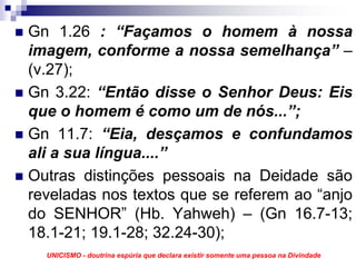 Gn 1.26 : “Façamos o homem à nossa
imagem, conforme a nossa semelhança” –
(v.27);
Gn 3.22: “Então disse o Senhor Deus: Eis
que o homem é como um de nós...”;
Gn 11.7: “Eia, desçamos e confundamos
ali a sua língua....”
Outras distinções pessoais na Deidade são
reveladas nos textos que se referem ao “anjo
do SENHOR” (Hb. Yahweh) – (Gn 16.7-13;
18.1-21; 19.1-28; 32.24-30);
  UNICISMO - doutrina espúria que declara existir somente uma pessoa na Divindade
 