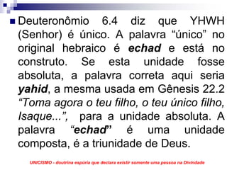 Deuteronômio 6.4 diz que YHWH
(Senhor) é único. A palavra “único” no
original hebraico é echad e está no
construto. Se esta unidade fosse
absoluta, a palavra correta aqui seria
yahid, a mesma usada em Gênesis 22.2
“Toma agora o teu filho, o teu único filho,
Isaque...”, para a unidade absoluta. A
palavra “echad” é uma unidade
composta, é a triunidade de Deus.
  UNICISMO - doutrina espúria que declara existir somente uma pessoa na Divindade
 