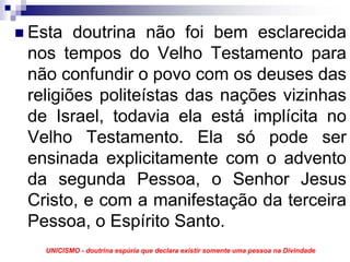Esta doutrina não foi bem esclarecida
nos tempos do Velho Testamento para
não confundir o povo com os deuses das
religiões politeístas das nações vizinhas
de Israel, todavia ela está implícita no
Velho Testamento. Ela só pode ser
ensinada explicitamente com o advento
da segunda Pessoa, o Senhor Jesus
Cristo, e com a manifestação da terceira
Pessoa, o Espírito Santo.
  UNICISMO - doutrina espúria que declara existir somente uma pessoa na Divindade
 