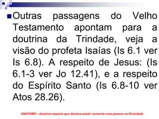 Outras passagens do Velho
Testamento apontam para a
doutrina da Trindade, veja a
visão do profeta Isaías (Is 6.1 ver
Is 6.8). A respeito de Jesus: (Is
6.1-3 ver Jo 12.41), e a respeito
do Espírito Santo (Is 6.8-10 ver
Atos 28.26).
 UNICISMO - doutrina espúria que declara existir somente uma pessoa na Divindade
 