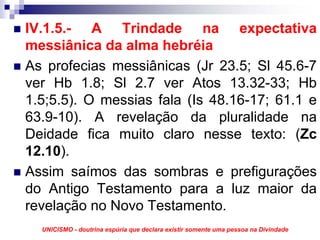 IV.1.5.- A Trindade na expectativa
messiânica da alma hebréia
As profecias messiânicas (Jr 23.5; Sl 45.6-7
ver Hb 1.8; Sl 2.7 ver Atos 13.32-33; Hb
1.5;5.5). O messias fala (Is 48.16-17; 61.1 e
63.9-10). A revelação da pluralidade na
Deidade fica muito claro nesse texto: (Zc
12.10).
Assim saímos das sombras e prefigurações
do Antigo Testamento para a luz maior da
revelação no Novo Testamento.
  UNICISMO - doutrina espúria que declara existir somente uma pessoa na Divindade
 