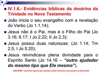 IV.1.6.- Evidências bíblicas da doutrina da
Trindade no Novo Testamento
João inicia o seu evangelho com a revelação
do Verbo (Jo 1.1,14);
Jesus não é o Pai, mas é o Filho do Pai (Jo
3.16; 8.17; I Jo 2.22; II Jo 2.3);
Jesus possui duas naturezas: (Jo 1.14; Tm
2.5; I Jo 5.20);
Jesus reivindicava plena divindade para o
Espírito Santo (Jo 14.16 – “outro ajudador
do mesmo tipo que Ele mesmo”).
  UNICISMO - doutrina espúria que declara existir somente uma pessoa na Divindade
 
