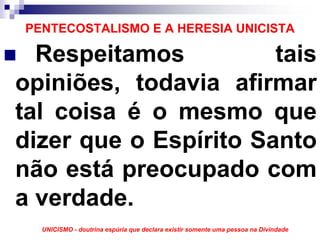 PENTECOSTALISMO E A HERESIA UNICISTA

  Respeitamos          tais
opiniões, todavia afirmar
tal coisa é o mesmo que
dizer que o Espírito Santo
não está preocupado com
a verdade.
  UNICISMO - doutrina espúria que declara existir somente uma pessoa na Divindade
 