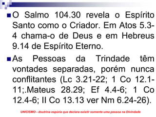 O Salmo 104.30 revela o Espírito
Santo como o Criador. Em Atos 5.3-
4 chama-o de Deus e em Hebreus
9.14 de Espírito Eterno.
As Pessoas da Trindade têm
vontades separadas, porém nunca
conflitantes (Lc 3.21-22; 1 Co 12.1-
11;.Mateus 28.29; Ef 4.4-6; 1 Co
12.4-6; II Co 13.13 ver Nm 6.24-26).
  UNICISMO - doutrina espúria que declara existir somente uma pessoa na Divindade
 