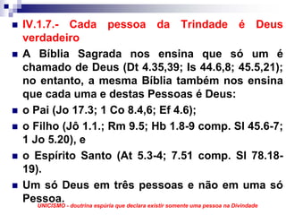 IV.1.7.- Cada pessoa da Trindade é Deus
verdadeiro
A Bíblia Sagrada nos ensina que só um é
chamado de Deus (Dt 4.35,39; Is 44.6,8; 45.5,21);
no entanto, a mesma Bíblia também nos ensina
que cada uma e destas Pessoas é Deus:
o Pai (Jo 17.3; 1 Co 8.4,6; Ef 4.6);
o Filho (Jô 1.1.; Rm 9.5; Hb 1.8-9 comp. Sl 45.6-7;
1 Jo 5.20), e
o Espírito Santo (At 5.3-4; 7.51 comp. Sl 78.18-
19).
Um só Deus em três pessoas e não em uma só
Pessoa. - doutrina espúria que declara existir somente uma pessoa na Divindade
   UNICISMO
 