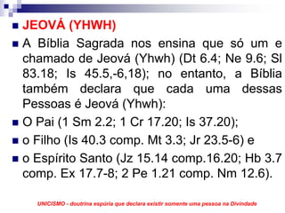 JEOVÁ (YHWH)
A Bíblia Sagrada nos ensina que só um e
chamado de Jeová (Yhwh) (Dt 6.4; Ne 9.6; Sl
83.18; Is 45.5,-6,18); no entanto, a Bíblia
também declara que cada uma dessas
Pessoas é Jeová (Yhwh):
O Pai (1 Sm 2.2; 1 Cr 17.20; Is 37.20);
o Filho (Is 40.3 comp. Mt 3.3; Jr 23.5-6) e
o Espírito Santo (Jz 15.14 comp.16.20; Hb 3.7
comp. Ex 17.7-8; 2 Pe 1.21 comp. Nm 12.6).

  UNICISMO - doutrina espúria que declara existir somente uma pessoa na Divindade
 