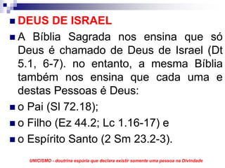 DEUS DE ISRAEL
A Bíblia Sagrada nos ensina que só
Deus é chamado de Deus de Israel (Dt
5.1, 6-7). no entanto, a mesma Bíblia
também nos ensina que cada uma e
destas Pessoas é Deus:
o Pai (Sl 72.18);
o Filho (Ez 44.2; Lc 1.16-17) e
o Espírito Santo (2 Sm 23.2-3).
  UNICISMO - doutrina espúria que declara existir somente uma pessoa na Divindade
 