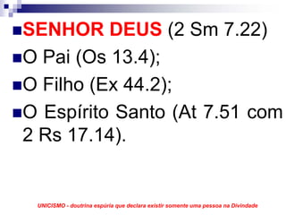 SENHOR DEUS (2 Sm 7.22)
O Pai (Os 13.4);
O Filho (Ex 44.2);
O Espírito Santo (At 7.51 com
2 Rs 17.14).


 UNICISMO - doutrina espúria que declara existir somente uma pessoa na Divindade
 