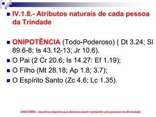 IV.1.8.- Atributos naturais de cada pessoa
da Trindade

ONIPOTÊNCIA (Todo-Poderoso) ( Dt 3.24; Sl
89.6-8; Is 43.12-13; Jr 10.6).
O Pai (2 Cr 20.6; Is 14.27: Ef 1.19);
O Filho (Mt 28.18; Ap 1.8; 3.7);
O Espírito Santo (Zc 4.6; Lc 1.35).



  UNICISMO - doutrina espúria que declara existir somente uma pessoa na Divindade
 