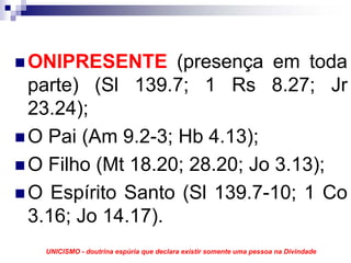 ONIPRESENTE (presença em toda
parte) (Sl 139.7; 1 Rs 8.27; Jr
23.24);
O Pai (Am 9.2-3; Hb 4.13);
O Filho (Mt 18.20; 28.20; Jo 3.13);
O Espírito Santo (Sl 139.7-10; 1 Co
3.16; Jo 14.17).
 UNICISMO - doutrina espúria que declara existir somente uma pessoa na Divindade
 