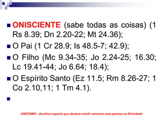 ONISCIENTE (sabe todas as coisas) (1
Rs 8.39; Dn 2.20-22; Mt 24.36);
O Pai (1 Cr 28.9; Is 48.5-7; 42.9);
O Filho (Mc 9.34-35; Jo 2.24-25; 16.30;
Lc 19.41-44; Jo 6.64; 18.4);
O Espírito Santo (Ez 11.5; Rm 8.26-27; 1
Co 2.10,11; 1 Tm 4.1).


  UNICISMO - doutrina espúria que declara existir somente uma pessoa na Divindade
 