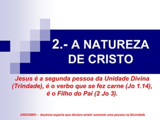 2.- A NATUREZA
                                DE CRISTO
 Jesus é a segunda pessoa da Unidade Divina
(Trindade), é o verbo que se fez carne (Jo 1.14),
            é o Filho do Pai (2 Jo 3).


  UNICISMO – doutrina espúria que declara existir somente uma pessoa na Divindade
 