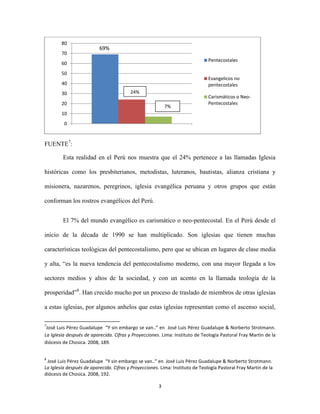 80
70

69%
Pentecostales

60
50

Evangelicos no
pentecostales

40
30

24%

20

7%

Carismáticos o NeoPentecostales

10
0

FUENTE7:
Esta realidad en el Perú nos muestra que el 24% pertenece a las llamadas Iglesia
históricas como los presbiterianos, metodistas, luteranos, bautistas, alianza cristiana y
misionera, nazarenos, peregrinos, iglesia evangélica peruana y otros grupos que están
conforman los rostros evangélicos del Perú.
El 7% del mundo evangélico es carismático o neo-pentecostal. En el Perú desde el
inicio de la década de 1990 se han multiplicado. Son iglesias que tienen muchas
características teológicas del pentecostalismo, pero que se ubican en lugares de clase media
y alta, “es la nueva tendencia del pentecostalismo moderno, con una mayor llegada a los
sectores medios y altos de la sociedad, y con un acento en la llamada teología de la
prosperidad”8. Han crecido mucho por un proceso de traslado de miembros de otras iglesias
a estas iglesias, por algunos anhelos que estas iglesias representan como el ascenso social,
7

José Luis Pérez Guadalupe “Y sin embargo se van..” en José Luis Pérez Guadalupe & Norberto Strotmann.
La Iglesia después de aparecida. Cifras y Proyecciones. Lima: Instituto de Teología Pastoral Fray Martin de la
diócesis de Chosica. 2008, 189.
8

José Luis Pérez Guadalupe “Y sin embargo se van..” en José Luis Pérez Guadalupe & Norberto Strotmann.
La Iglesia después de aparecida. Cifras y Proyecciones. Lima: Instituto de Teología Pastoral Fray Martin de la
diócesis de Chosica. 2008, 192.
3

 
