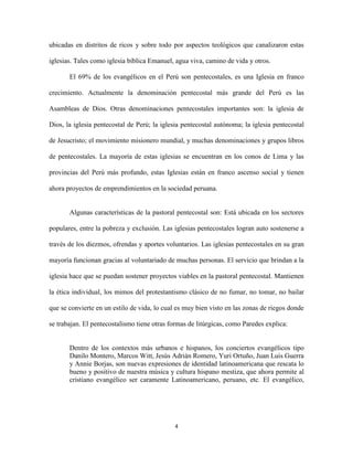 ubicadas en distritos de ricos y sobre todo por aspectos teológicos que canalizaron estas
iglesias. Tales como iglesia bíblica Emanuel, agua viva, camino de vida y otros.
El 69% de los evangélicos en el Perú son pentecostales, es una Iglesia en franco
crecimiento. Actualmente la denominación pentecostal más grande del Perú es las
Asambleas de Dios. Otras denominaciones pentecostales importantes son: la iglesia de
Dios, la iglesia pentecostal de Perú; la iglesia pentecostal autónoma; la iglesia pentecostal
de Jesucristo; el movimiento misionero mundial, y muchas denominaciones y grupos libros
de pentecostales. La mayoría de estas iglesias se encuentran en los conos de Lima y las
provincias del Perú más profundo, estas Iglesias están en franco ascenso social y tienen
ahora proyectos de emprendimientos en la sociedad peruana.

Algunas características de la pastoral pentecostal son: Está ubicada en los sectores
populares, entre la pobreza y exclusión. Las iglesias pentecostales logran auto sostenerse a
través de los diezmos, ofrendas y aportes voluntarios. Las iglesias pentecostales en su gran
mayoría funcionan gracias al voluntariado de muchas personas. El servicio que brindan a la
iglesia hace que se puedan sostener proyectos viables en la pastoral pentecostal. Mantienen
la ética individual, los mimos del protestantismo clásico de no fumar, no tomar, no bailar
que se convierte en un estilo de vida, lo cual es muy bien visto en las zonas de riegos donde
se trabajan. El pentecostalismo tiene otras formas de litúrgicas, como Paredes explica:

Dentro de los contextos más urbanos e hispanos, los conciertos evangélicos tipo
Danilo Montero, Marcos Witt, Jesús Adrián Romero, Yuri Ortuño, Juan Luis Guerra
y Annie Borjas, son nuevas expresiones de identidad latinoamericana que rescata lo
bueno y positivo de nuestra música y cultura hispano mestiza, que ahora permite al
cristiano evangélico ser caramente Latinoamericano, peruano, etc. El evangélico,

4

 