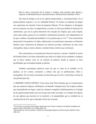 bajo la nueva renovación de la música y liturgia, tiene permiso para danzar y
expresar su identidad fiestera Latinoamericana e indoamericana alabando a Dios.9
Este tipo de liturgia se da en las iglesias pentecostales y neo-pentecostales. En el
pentecostalismo expresa y vive la “identidad fiestera”. Se realiza un ambiente de alegría
con expresiones de emoción. Como ha propuesto Marzal: “Si las religiones se distinguen
por sus creencias, sus ritos, su organización y su ética, es claro que también lo harán por los
sentimientos, que son la quinta dimensión del concepto de religión, pues cada religión,
como cada cultura, genera en sus miembros sentimientos peculiares, con independencia de
los que se deban a la propia personalidad o a la coyuntura que se vive” 10. Esta característica
pentecostal le da apertura a la niñez, adolescencia y juventud para expresarse en diferentes
ámbitos como: ministerios de alabanza con músicas juveniles, ministerios de artes como
coreografías, danzas, teatros, dramas y muchas formas creativas que construyen.
Otra característica es la predicación llena de emoción y carisma. También la acción
del Espíritu Santo y los dones espirituales que están en la lógica de las sanidades y milagros
que se busca muchas veces en un contexto de pobreza, donde ni siquiera se tiene
posibilidades que un hospital atienda al enfermo.
También encontramos prácticas como los que se crean en la oralidad, en las
predicas, en los eventos, seminarios y talleres más que en publicaciones, libros y
monografías. Por esa razón necesitamos un horizonte que nos lleve a tener bases críticas de
una pastoral para hoy.
A MODODE CONCLUSIONES: Como decía Jean Pierre Bastián que en Latinoamerica
hay una mutación religiosa, refiriéndose a la llamada “omnipresencia” de la iglesia católica
que está perdiendo ese lugar y entre los cristianos evangélicos delatinoamerica es el tiempo
de las iglesias pentecostales que son las que más están creciendo, es el tiempo del espíritu,
de esas iglesias que nacieron en la exclusión y la marginalidad, que su oralidad era su
construcción de la fe, que su llamado se hizo una vocación.

9

Tito Paredes, Con permiso para Danzar. Renovación de la música y liturgia en las iglesias evangélicas de
América Latina 1970-2004. Lima: CEMAA.2006, 125.
10
Manuel Marzal, Tierra encantada. Tratado de antropología religiosa de América Latina. Madrid: Trotta.
2002, 159.
5

 