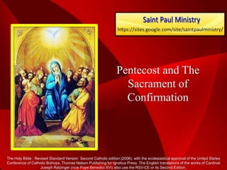 Pentecost and The
                                                                   Sacrament of
                                                                   Confirmation




The Holy Bible : Revised Standard Version Second Catholic edition (2006), with the ecclesiastical approval of the United States
Conference of Catholic Bishops, Thomas Nelson Publishing for Ignatius Press. The English translations of the works of Cardinal
                    Joseph Ratzinger (now Pope Benedict XVI) also use the RSV-CE or its Second Edition.
 