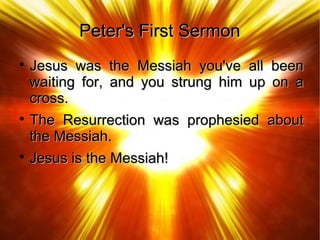 Peter's First SermonPeter's First Sermon

Jesus was the Messiah you've all beenJesus was the Messiah you've all been
waiting for, and you strung him up on awaiting for, and you strung him up on a
cross.cross.

The Resurrection was prophesied aboutThe Resurrection was prophesied about
the Messiah.the Messiah.

Jesus is the Messiah!Jesus is the Messiah!
 