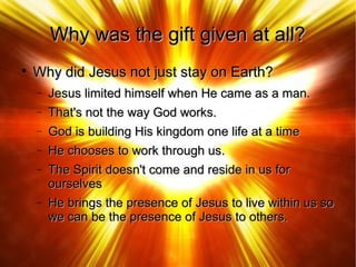 Why was the gift given at all?Why was the gift given at all?

Why did Jesus not just stay on Earth?Why did Jesus not just stay on Earth?
− Jesus limited himself when He came as a man.Jesus limited himself when He came as a man.
− That's not the way God works.That's not the way God works.
− God is building His kingdom one life at a timeGod is building His kingdom one life at a time
− He chooses to work through us.He chooses to work through us.
− The Spirit doesn't come and reside in us forThe Spirit doesn't come and reside in us for
ourselvesourselves
− He brings the presence of Jesus to live within us soHe brings the presence of Jesus to live within us so
we can be the presence of Jesus to others.we can be the presence of Jesus to others.
 