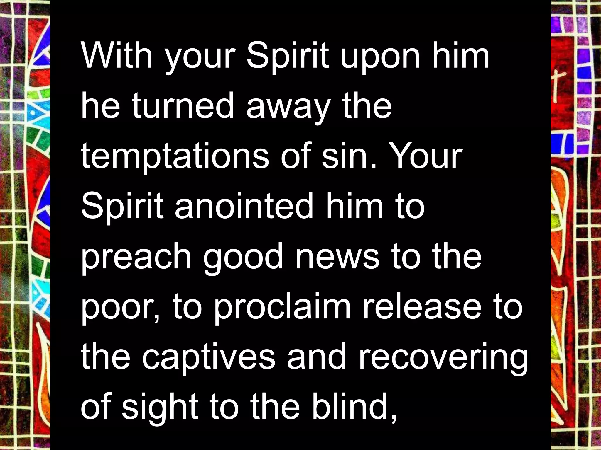With your Spirit upon him
he turned away the
temptations of sin. Your
Spirit anointed him to
preach good news to the
poor, to proclaim release to
the captives and recovering
of sight to the blind,
 