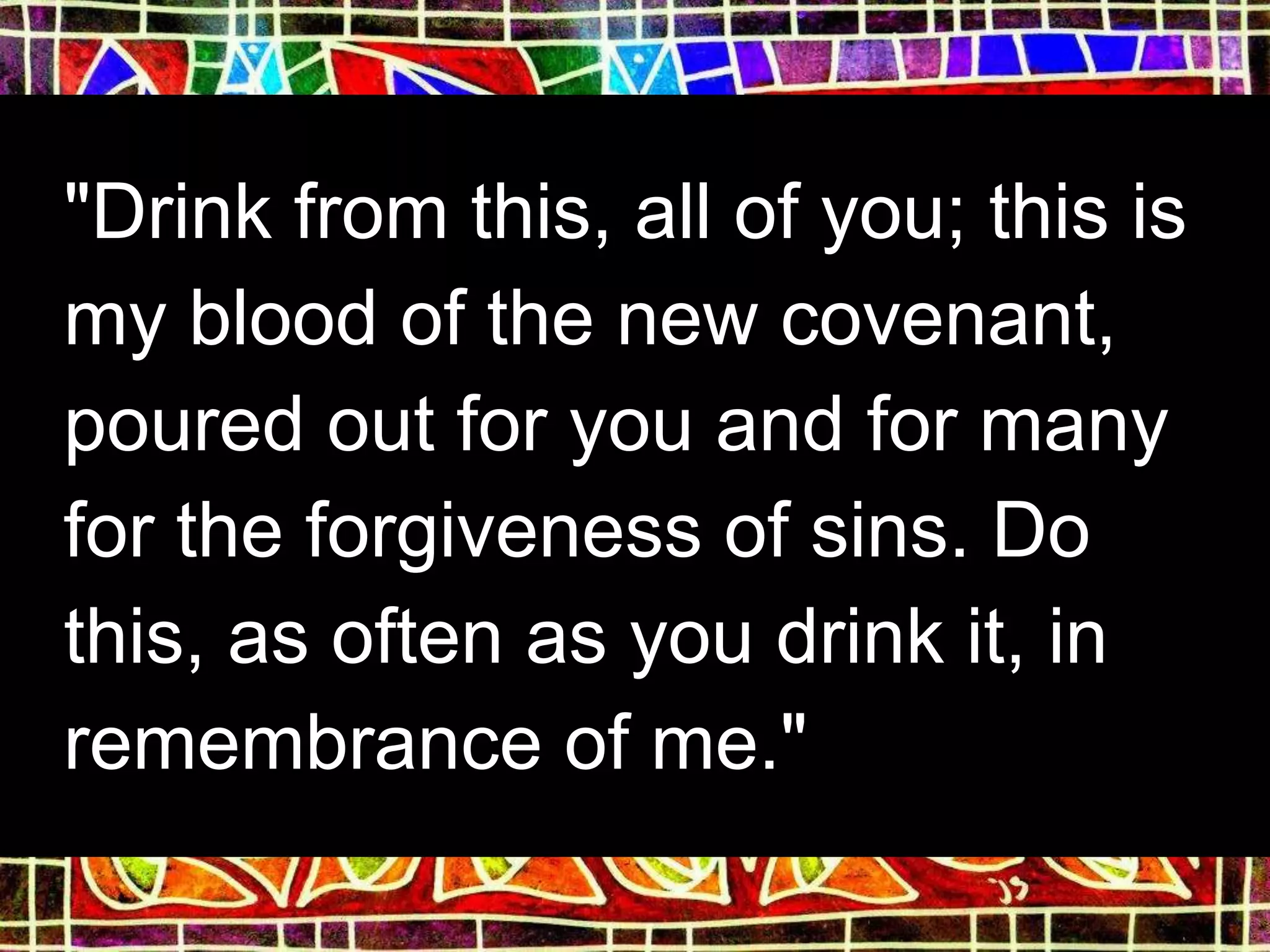 "Drink from this, all of you; this is
my blood of the new covenant,
poured out for you and for many
for the forgiveness of sins. Do
this, as often as you drink it, in
remembrance of me."
 