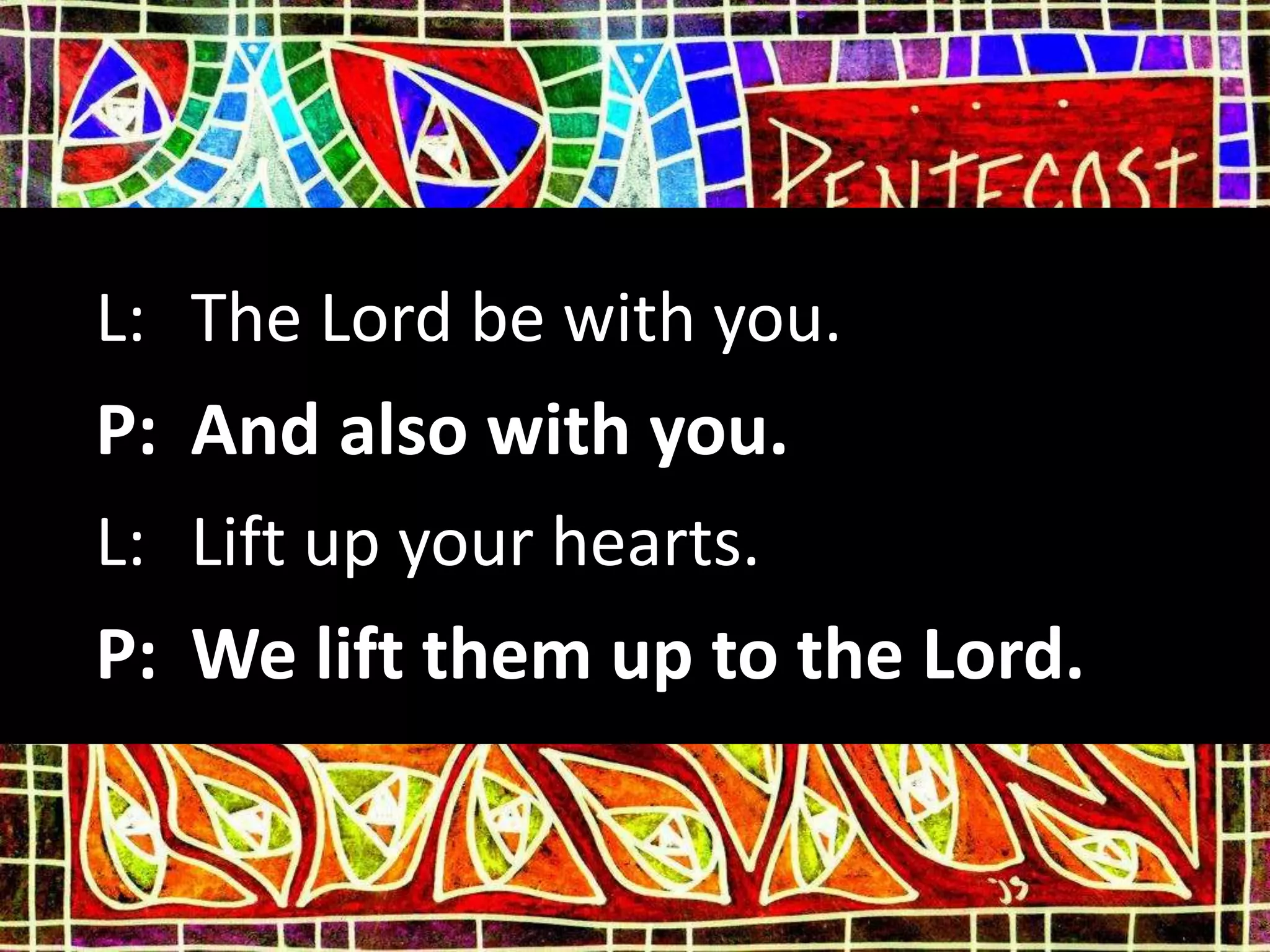 L: The Lord be with you.
P: And also with you.
L: Lift up your hearts.
P: We lift them up to the Lord.
 