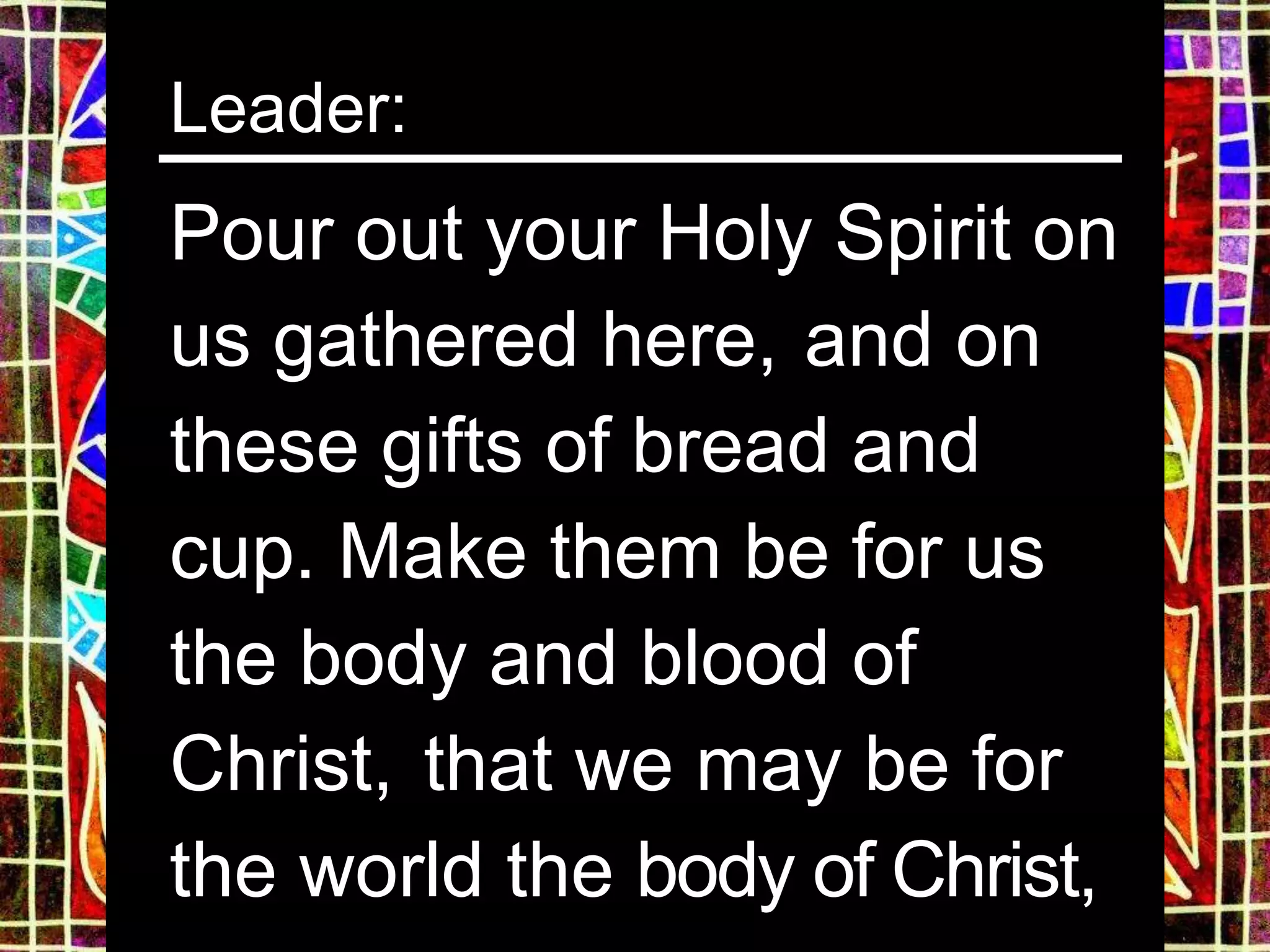 Leader:
Pour out your Holy Spirit on
us gathered here, and on
these gifts of bread and
cup. Make them be for us
the body and blood of
Christ, that we may be for
the world the body of Christ,
 